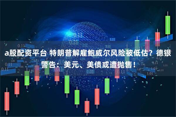 a股配资平台 特朗普解雇鲍威尔风险被低估？德银警告：美元、美债或遭抛售！