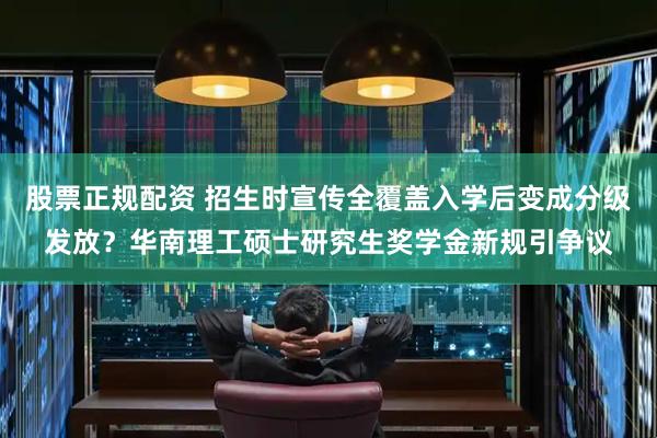 股票正规配资 招生时宣传全覆盖入学后变成分级发放？华南理工硕士研究生奖学金新规引争议
