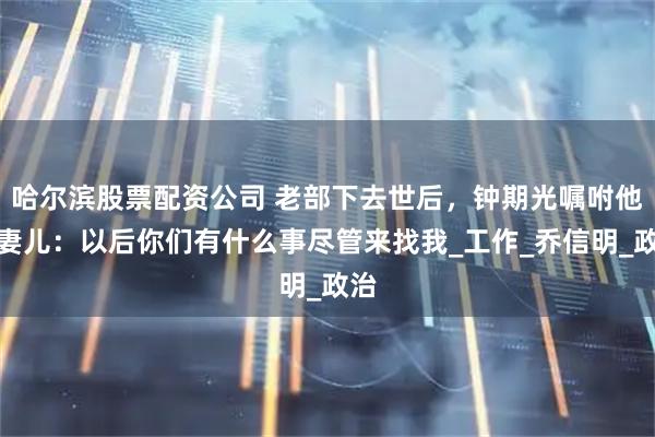 哈尔滨股票配资公司 老部下去世后，钟期光嘱咐他的妻儿：以后你们有什么事尽管来找我_工作_乔信明_政治