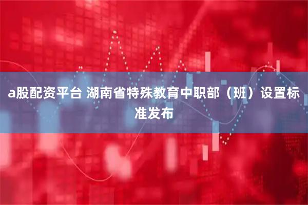 a股配资平台 湖南省特殊教育中职部（班）设置标准发布