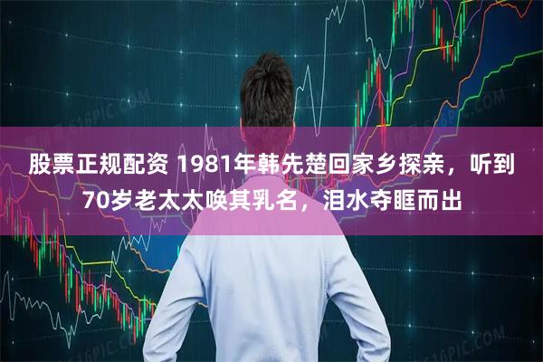 股票正规配资 1981年韩先楚回家乡探亲，听到70岁老太太唤其乳名，泪水夺眶而出