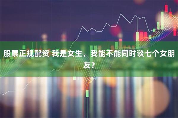 股票正规配资 我是女生，我能不能同时谈七个女朋友？