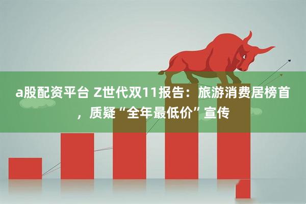 a股配资平台 Z世代双11报告：旅游消费居榜首，质疑“全年最低价”宣传