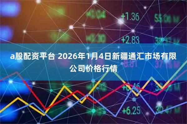 a股配资平台 2026年1月4日新疆通汇市场有限公司价格行情