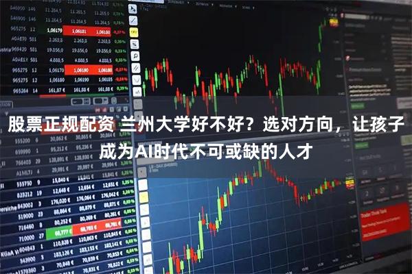 股票正规配资 兰州大学好不好？选对方向，让孩子成为AI时代不可或缺的人才